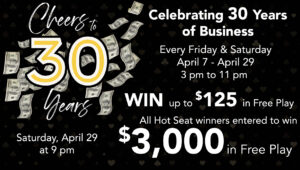 Cheers to 30 Years Celebrating 30 Years of Business April 7 - April 29 3 pm to 11 pm WIN up to $125 in Free Play All Hot Seat winners will be entered to in $3,000 in Free Play on Saturday April 29 at 9 pm